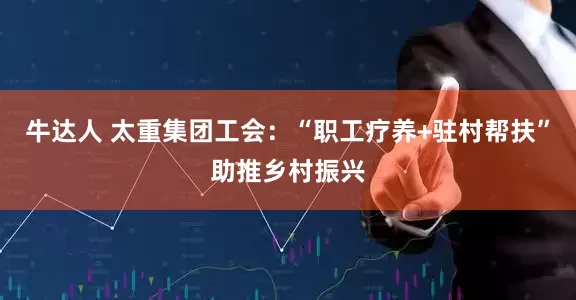 牛达人 太重集团工会：“职工疗养+驻村帮扶”助推乡村振兴