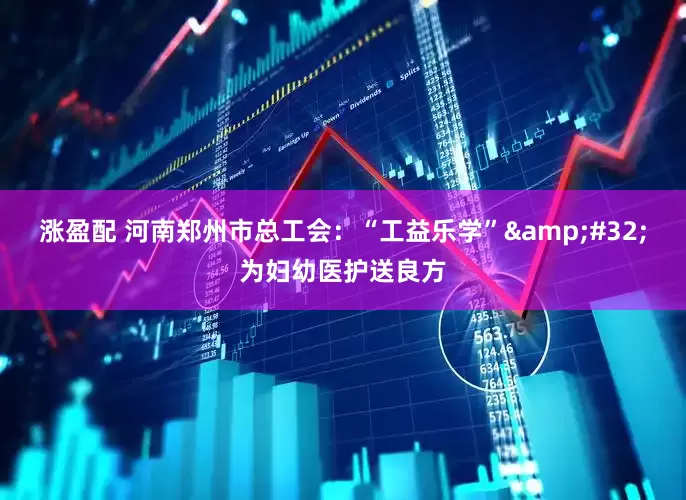 涨盈配 河南郑州市总工会：“工益乐学”&#32;为妇幼医护送良方