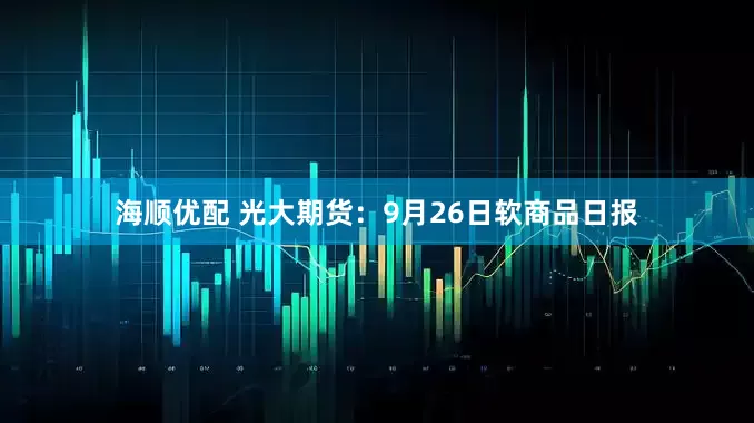 海顺优配 光大期货：9月26日软商品日报